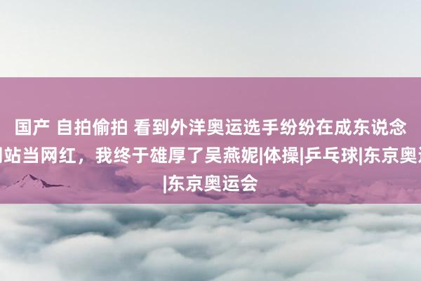 国产 自拍偷拍 看到外洋奥运选手纷纷在成东说念主网站当网红，我终于雄厚了吴燕妮|体操|乒乓球|东京奥运会