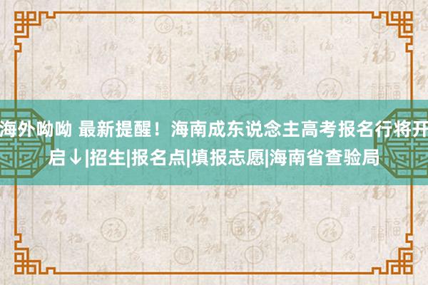 海外呦呦 最新提醒！海南成东说念主高考报名行将开启↓|招生|报名点|填报志愿|海南省查验局